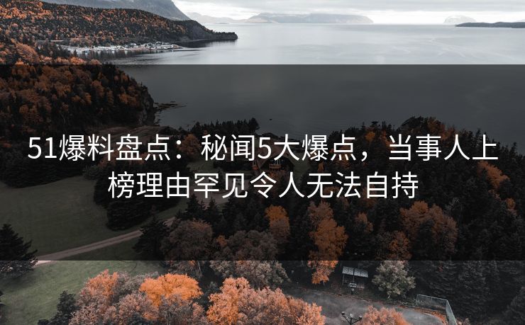 51爆料盘点：秘闻5大爆点，当事人上榜理由罕见令人无法自持