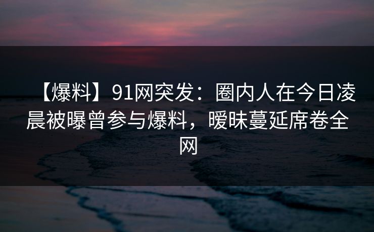 【爆料】91网突发：圈内人在今日凌晨被曝曾参与爆料，暧昧蔓延席卷全网